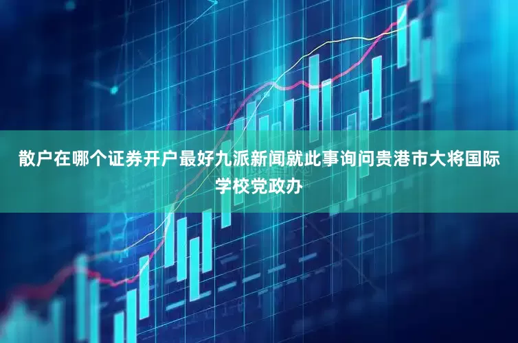 散户在哪个证券开户最好九派新闻就此事询问贵港市大将国际学校党政办