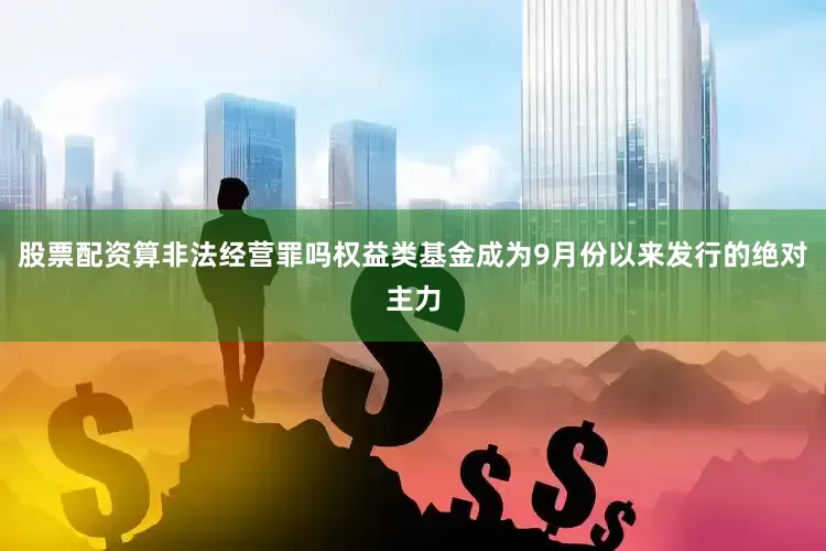 股票配资算非法经营罪吗权益类基金成为9月份以来发行的绝对主力